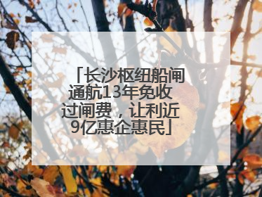 长沙枢纽船闸通航13年免收过闸费，让利近9亿惠企惠民