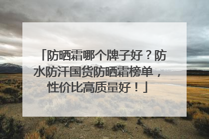 防晒霜哪个牌子好？防水防汗国货防晒霜榜单，性价比高质量好！