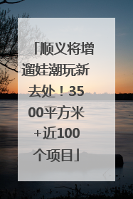 顺义将增遛娃潮玩新去处！3500平方米+近100个项目