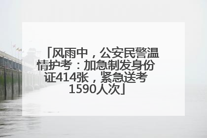 风雨中，公安民警温情护考：加急制发身份证414张，紧急送考1590人次