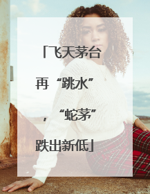 飞天茅台再“跳水”，“蛇茅”跌出新低