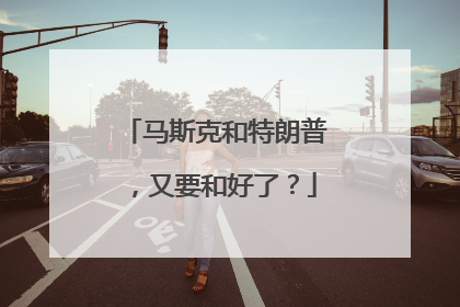 马斯克和特朗普，又要和好了？