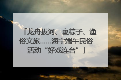 龙舟拔河、裹粽子、渔俗文旅……海宁端午民俗活动“好戏连台”