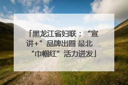 黑龙江省妇联：“宣讲+”品牌出圈 最北“巾帼红”活力迸发