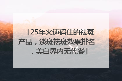 25年火速码住的祛斑产品，淡斑祛斑效果排名，美白界内无代餐