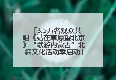 3.5万名观众共唱《站在草原望北京》“歌游内蒙古”北疆文化活动季启动