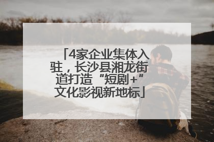 4家企业集体入驻，长沙县湘龙街道打造“短剧+”文化影视新地标