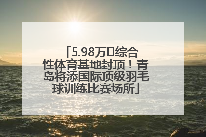 5.98万㎡综合性体育基地封顶！青岛将添国际顶级羽毛球训练比赛场所