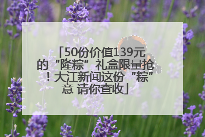50份价值139元的“隆粽”礼盒限量抢！大江新闻这份“粽”意 请你查收