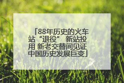 88年历史的火车站“退役” 新站投用 新老交替间见证中国历史发展巨变