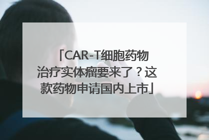 CAR-T细胞药物治疗实体瘤要来了？这款药物申请国内上市