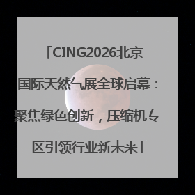 CING2026北京国际天然气展全球启幕：聚焦绿色创新，压缩机专区引领行业新未来