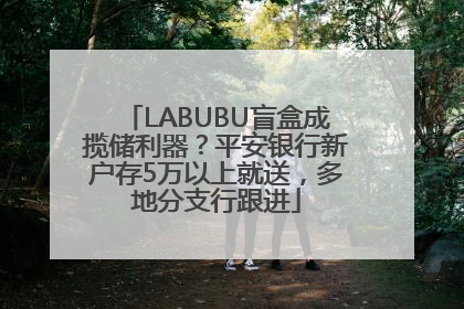 LABUBU盲盒成揽储利器？平安银行新户存5万以上就送，多地分支行跟进